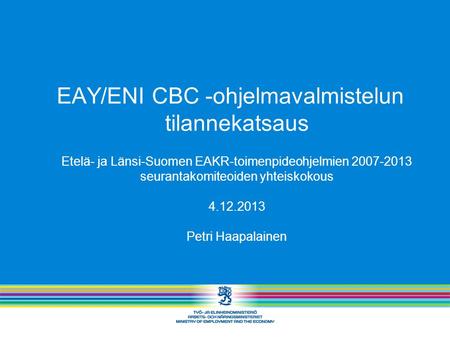EAY/ENI CBC -ohjelmavalmistelun tilannekatsaus Etelä- ja Länsi-Suomen EAKR-toimenpideohjelmien 2007-2013 seurantakomiteoiden yhteiskokous 4.12.2013 Petri.