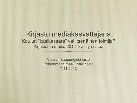 Kirjasto mediakasvattajana Koulun “käsikassara” vai itsenäinen toimija? Kirjastot ja media 2012 -kyselyn satoa Vaasan kaupunginkirjasto Pohjanmaan maakuntakirjasto.