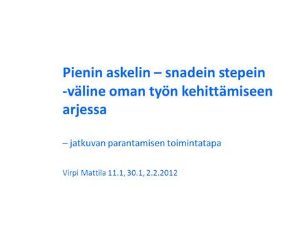 Pienin askelin – snadein stepein -väline oman työn kehittämiseen arjessa – jatkuvan parantamisen toimintatapa Virpi Mattila 11.1, 30.1, 2.2.2012.