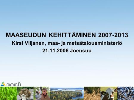 MAASEUDUN KEHITTÄMINEN 2007-2013 Kirsi Viljanen, maa- ja metsätalousministeriö 21.11.2006 Joensuu.
