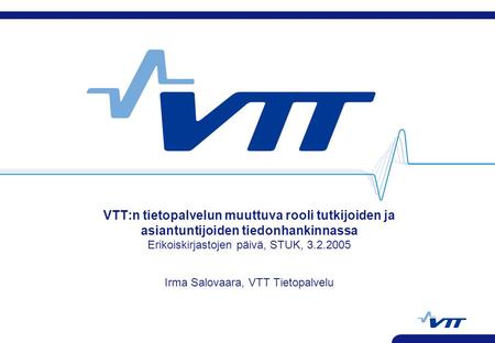 VTT:n tietopalvelun muuttuva rooli tutkijoiden ja asiantuntijoiden tiedonhankinnassa Erikoiskirjastojen päivä, STUK, 3.2.2005 Irma Salovaara, VTT Tietopalvelu.