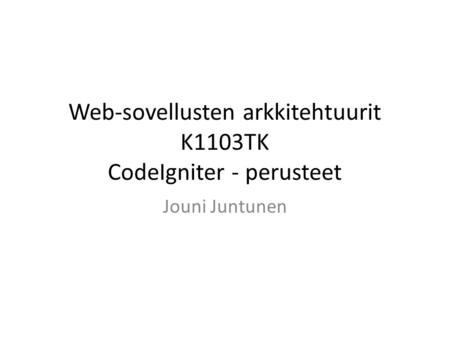 Web-sovellusten arkkitehtuurit K1103TK CodeIgniter - perusteet Jouni Juntunen.