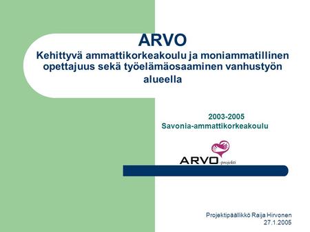 Projektipäällikkö Raija Hirvonen 27.1.2005 ARVO Kehittyvä ammattikorkeakoulu ja moniammatillinen opettajuus sekä työelämäosaaminen vanhustyön alueella.