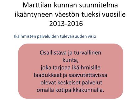 Marttilan kunnan suunnitelma ikääntyneen väestön tueksi vuosille 2013-2016 Ikäihmisten palveluiden tulevaisuuden visio Osallistava ja turvallinen kunta,