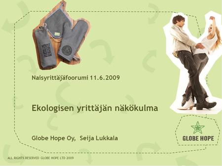 19.09.081 ALL RIGHTS RESERVED GLOBE HOPE LTD 2009 Naisyrittäjäfoorumi 11.6.2009 Ekologisen yrittäjän näkökulma Globe Hope Oy, Seija Lukkala.