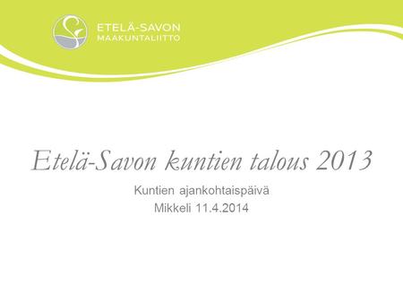 Etelä-Savon kuntien talous 2013 Kuntien ajankohtaispäivä Mikkeli 11.4.2014.