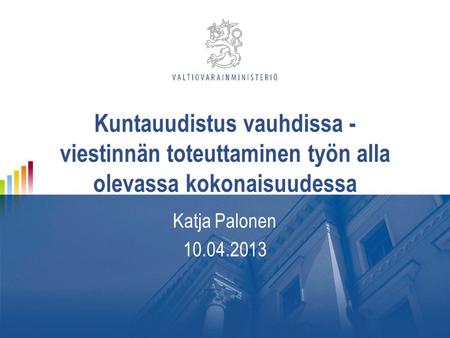 Kuntauudistus vauhdissa - viestinnän toteuttaminen työn alla olevassa kokonaisuudessa Katja Palonen 10.04.2013.