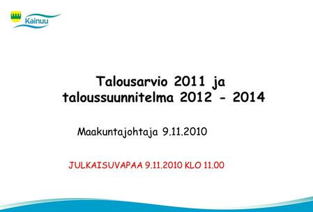 Talousarvio 2011 ja taloussuunnitelma 2012 - 2014 Maakuntajohtaja 9.11.2010 JULKAISUVAPAA 9.11.2010 KLO 11.00.