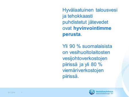 10.7.20141 Hyvälaatuinen talousvesi ja tehokkaasti puhdistetut jätevedet ovat hyvinvointimme perusta. Yli 90 % suomalaisista on vesihuoltolaitosten vesijohtoverkostojen.