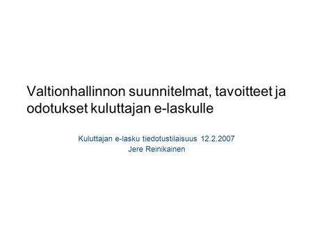 Valtionhallinnon suunnitelmat, tavoitteet ja odotukset kuluttajan e-laskulle Kuluttajan e-lasku tiedotustilaisuus 12.2.2007 Jere Reinikainen.