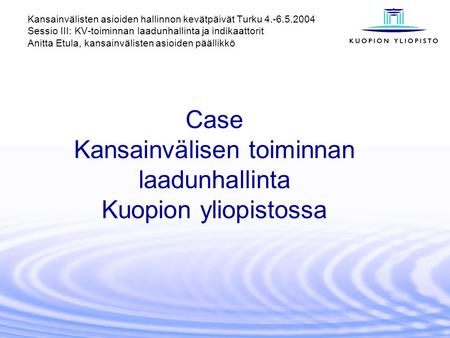 Case Kansainvälisen toiminnan laadunhallinta Kuopion yliopistossa Kansainvälisten asioiden hallinnon kevätpäivät Turku 4.-6.5.2004 Sessio III: KV-toiminnan.