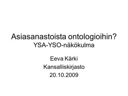 Asiasanastoista ontologioihin? YSA-YSO-näkökulma Eeva Kärki Kansalliskirjasto 20.10.2009.