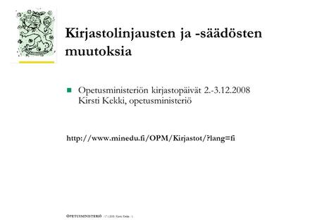 O PETUSMINISTERIÖ /17.1.2008/Kirsti Kekki /1. Kirjastolinjausten ja -säädösten muutoksia  Opetusministeriön kirjastopäivät 2.-3.12.2008 Kirsti Kekki,
