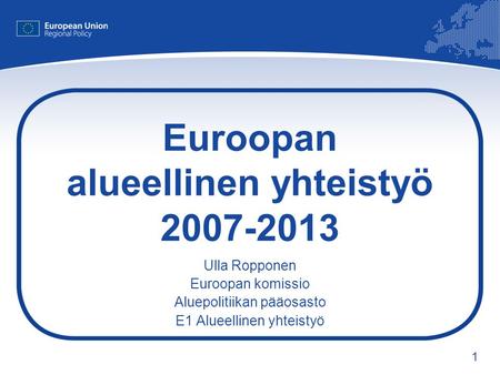 1 Euroopan alueellinen yhteistyö 2007-2013 Ulla Ropponen Euroopan komissio Aluepolitiikan pääosasto E1 Alueellinen yhteistyö.