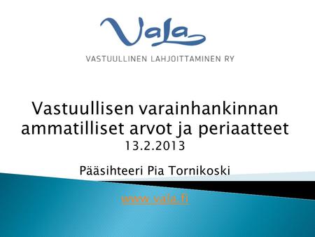 Vastuullisen varainhankinnan ammatilliset arvot ja periaatteet 13.2.2013 Pääsihteeri Pia Tornikoski www.vala.fi.