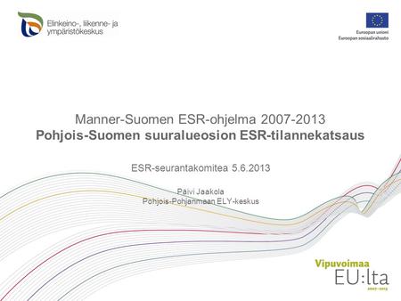 Manner-Suomen ESR-ohjelma 2007-2013 Pohjois-Suomen suuralueosion ESR-tilannekatsaus ESR-seurantakomitea 5.6.2013 Päivi Jaakola Pohjois-Pohjanmaan ELY-keskus.