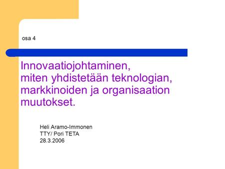 Innovaatiojohtaminen, miten yhdistetään teknologian, markkinoiden ja organisaation muutokset. Heli Aramo-Immonen TTY/ Pori TETA 28.3.2006 osa 4.