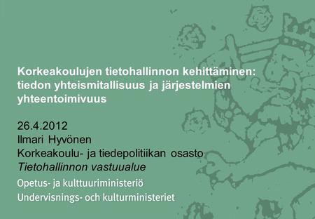Korkeakoulujen tietohallinnon kehittäminen: tiedon yhteismitallisuus ja järjestelmien yhteentoimivuus 26.4.2012 Ilmari Hyvönen Korkeakoulu- ja tiedepolitiikan.
