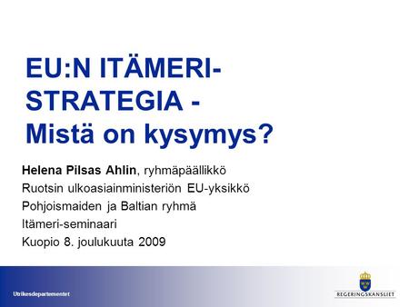 Utrikesdepartementet EU:N ITÄMERI- STRATEGIA - Mistä on kysymys? Helena Pilsas Ahlin, ryhmäpäällikkö Ruotsin ulkoasiainministeriön EU-yksikkö Pohjoismaiden.