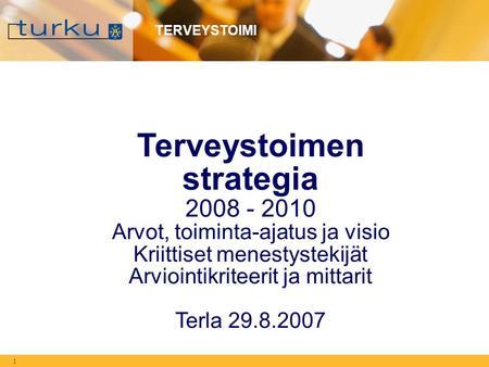 1 TERVEYSTOIMI Terveystoimen strategia 2008 - 2010 Arvot, toiminta-ajatus ja visio Kriittiset menestystekijät Arviointikriteerit ja mittarit Terla 29.8.2007.