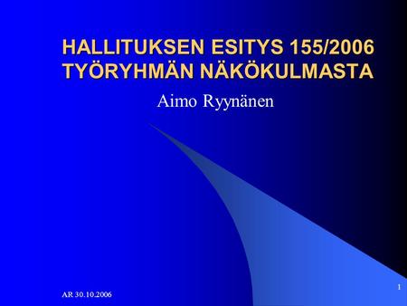 AR 30.10.2006 1 HALLITUKSEN ESITYS 155/2006 TYÖRYHMÄN NÄKÖKULMASTA Aimo Ryynänen.