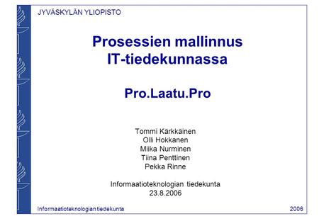 JYVÄSKYLÄN YLIOPISTO Informaatioteknologian tiedekunta 2006 Prosessien mallinnus IT-tiedekunnassa Pro.Laatu.Pro Tommi Kärkkäinen Olli Hokkanen Miika Nurminen.