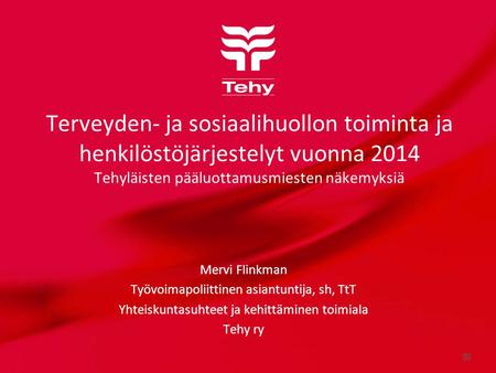 Terveyden- ja sosiaalihuollon toiminta ja henkilöstöjärjestelyt vuonna 2014 Tehyläisten pääluottamusmiesten näkemyksiä Mervi Flinkman Työvoimapoliittinen.