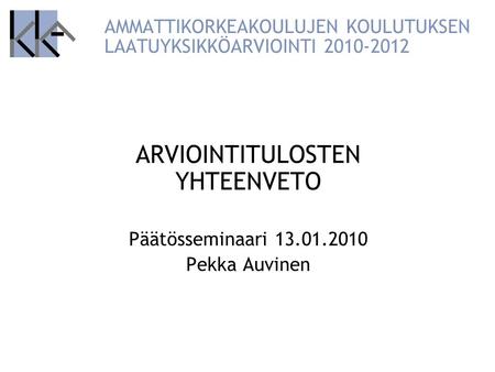 AMMATTIKORKEAKOULUJEN KOULUTUKSEN LAATUYKSIKKÖARVIOINTI 2010-2012 ARVIOINTITULOSTEN YHTEENVETO Päätösseminaari 13.01.2010 Pekka Auvinen.