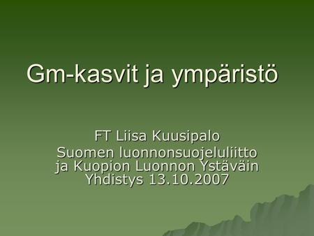 Gm-kasvit ja ympäristö FT Liisa Kuusipalo Suomen luonnonsuojeluliitto ja Kuopion Luonnon Ystäväin Yhdistys 13.10.2007.