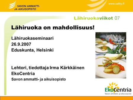 Lähiruoka on mahdollisuus! Lähiruokaseminaari 26.9.2007 Eduskunta, Helsinki Lehtori, tiedottaja Irma Kärkkäinen EkoCentria Savon ammatti- ja aikuisopisto.