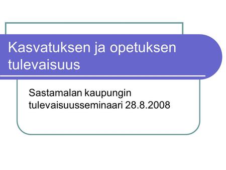 Kasvatuksen ja opetuksen tulevaisuus Sastamalan kaupungin tulevaisuusseminaari 28.8.2008.