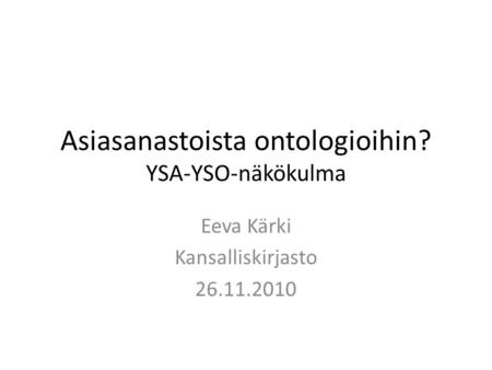 Asiasanastoista ontologioihin? YSA-YSO-näkökulma Eeva Kärki Kansalliskirjasto 26.11.2010.
