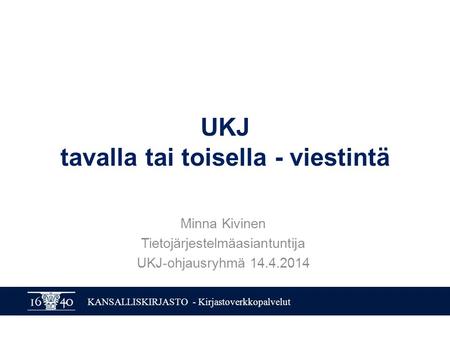 KANSALLISKIRJASTO - Kirjastoverkkopalvelut UKJ tavalla tai toisella - viestintä Minna Kivinen Tietojärjestelmäasiantuntija UKJ-ohjausryhmä 14.4.2014.