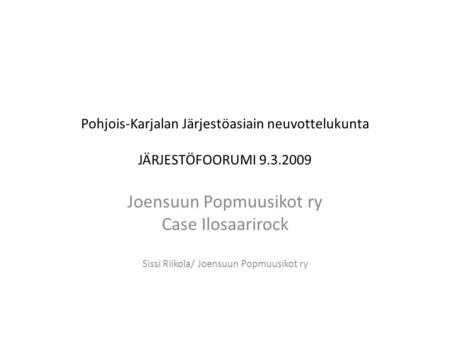 Pohjois-Karjalan Järjestöasiain neuvottelukunta JÄRJESTÖFOORUMI 9.3.2009 Joensuun Popmuusikot ry Case Ilosaarirock Sissi Riikola/ Joensuun Popmuusikot.