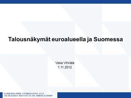 ELINKEINOELÄMÄN TUTKIMUSLAITOS, ETLA THE RESEARCH INSTITUTE OF THE FINNISH ECONOMY Talousnäkymät euroalueella ja Suomessa Vesa Vihriälä 1.11.2012.