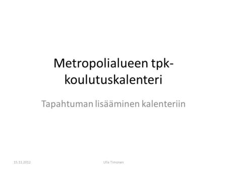Metropolialueen tpk- koulutuskalenteri Tapahtuman lisääminen kalenteriin 15.11.2012Ulla Timonen.