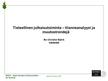 Björk, FineLib 2007 1 Tieteellinen julkaisutoiminta – tilanneanalyysi ja muutostrendejä Bo-Christer Björk HANKEN OACS - Open Access Communication for Science.
