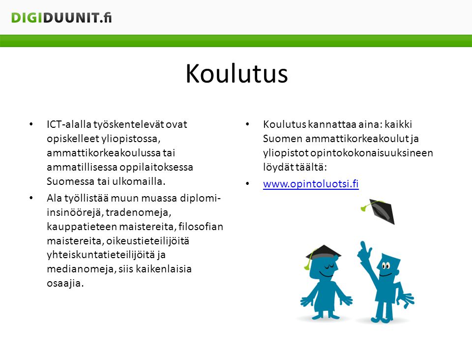 Koulutus ICT-alalla työskentelevät ovat opiskelleet yliopistossa, ammattikorkeakoulussa tai ammatillisessa oppilaitoksessa Suomessa tai ulkomailla.