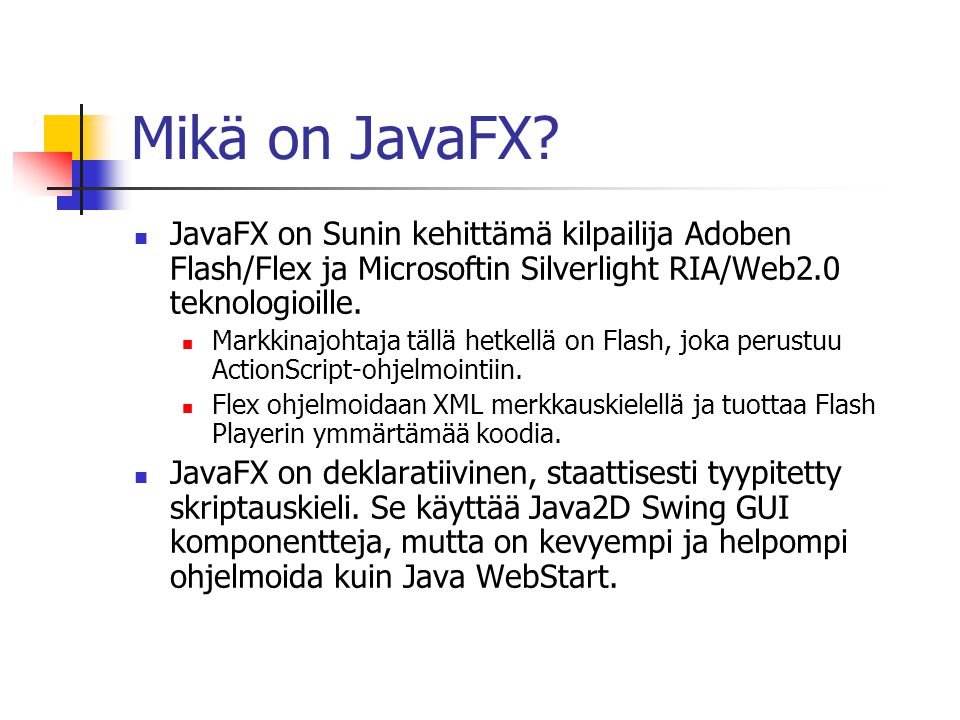 Mikä on JavaFX JavaFX on Sunin kehittämä kilpailija Adoben Flash/Flex ja Microsoftin Silverlight RIA/Web2.0 teknologioille.