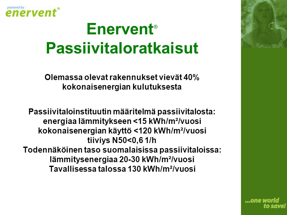 Enervent® Passiivitaloratkaisut Olemassa olevat rakennukset vievät 40% kokonaisenergian kulutuksesta Passiivitaloinstituutin määritelmä passiivitalosta: energiaa lämmitykseen <15 kWh/m²/vuosi kokonaisenergian käyttö <120 kWh/m²/vuosi tiiviys N50<0,6 1/h Todennäköinen taso suomalaisissa passiivitaloissa: lämmitysenergiaa kWh/m²/vuosi Tavallisessa talossa 130 kWh/m²/vuosi