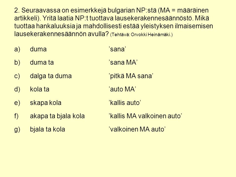 2. Seuraavassa on esimerkkejä bulgarian NP:stä (MA = määräinen artikkeli). Yritä laatia NP:t tuottava lausekerakennesäännöstö. Mikä tuottaa hankaluuksia ja mahdollisesti estää yleistyksen ilmaisemisen lausekerakennesäännön avulla (Tehtävä: Orvokki Heinämäki.)