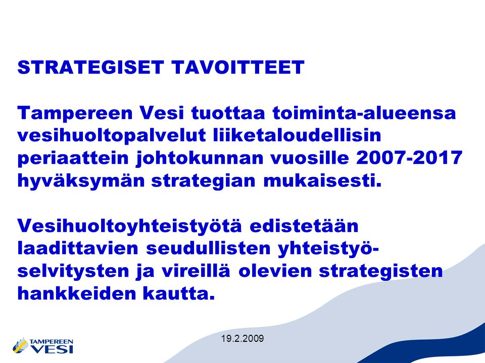 STRATEGISET TAVOITTEET Tampereen Vesi tuottaa toiminta-alueensa vesihuoltopalvelut liiketaloudellisin periaattein johtokunnan vuosille hyväksymän strategian mukaisesti. Vesihuoltoyhteistyötä edistetään laadittavien seudullisten yhteistyö-selvitysten ja vireillä olevien strategisten hankkeiden kautta.