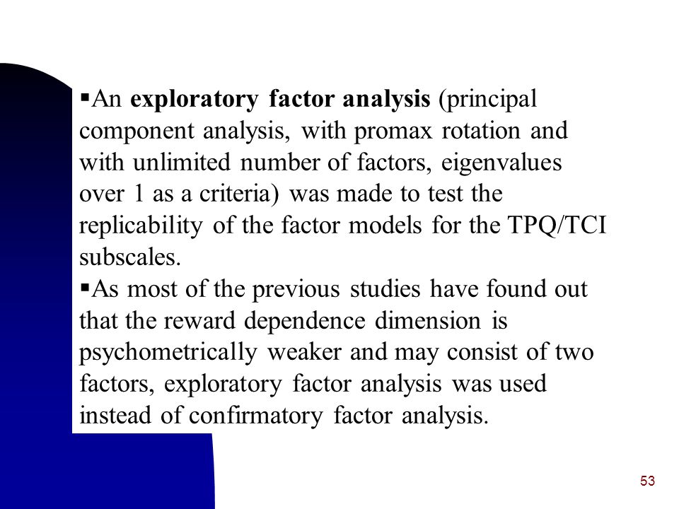 An exploratory factor analysis (principal component analysis, with promax rotation and with unlimited number of factors, eigenvalues over 1 as a criteria) was made to test the replicability of the factor models for the TPQ/TCI subscales.
