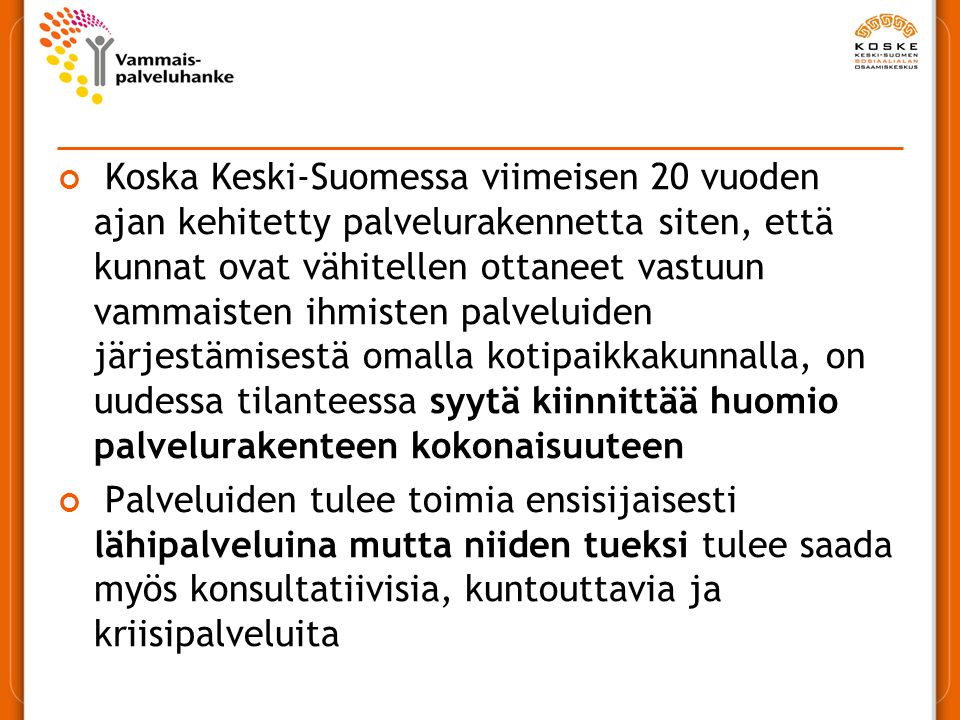 Koska Keski-Suomessa viimeisen 20 vuoden ajan kehitetty palvelurakennetta siten, että kunnat ovat vähitellen ottaneet vastuun vammaisten ihmisten palveluiden järjestämisestä omalla kotipaikkakunnalla, on uudessa tilanteessa syytä kiinnittää huomio palvelurakenteen kokonaisuuteen