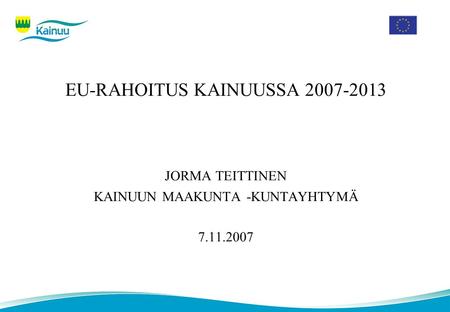 EU-RAHOITUS KAINUUSSA 2007-2013 JORMA TEITTINEN KAINUUN MAAKUNTA -KUNTAYHTYMÄ 7.11.2007.