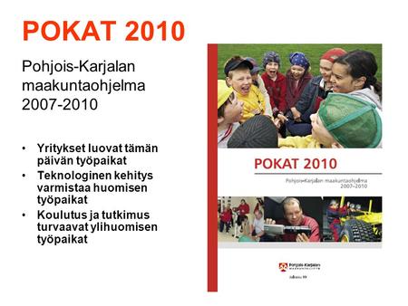 POKAT 2010 Pohjois-Karjalan maakuntaohjelma 2007-2010 Yritykset luovat tämän päivän työpaikat Teknologinen kehitys varmistaa huomisen työpaikat Koulutus.