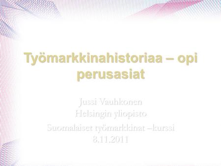 Työmarkkinahistoriaa – opi perusasiat Jussi Vauhkonen Helsingin yliopisto Suomalaiset työmarkkinat –kurssi 8.11.2011.