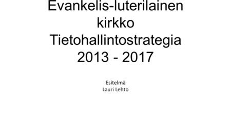 Evankelis-luterilainen kirkko Tietohallintostrategia 2013 - 2017 Esitelmä Lauri Lehto.
