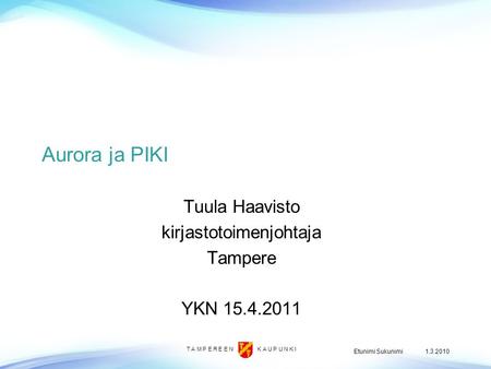 T A M P E R E E N K A U P U N K I 1.3.2010Etunimi Sukunimi Aurora ja PIKI Tuula Haavisto kirjastotoimenjohtaja Tampere YKN 15.4.2011.