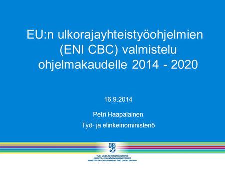 EU:n ulkorajayhteistyöohjelmien (ENI CBC) valmistelu ohjelmakaudelle 2014 - 2020 16.9.2014 Petri Haapalainen Työ- ja elinkeinoministeriö.